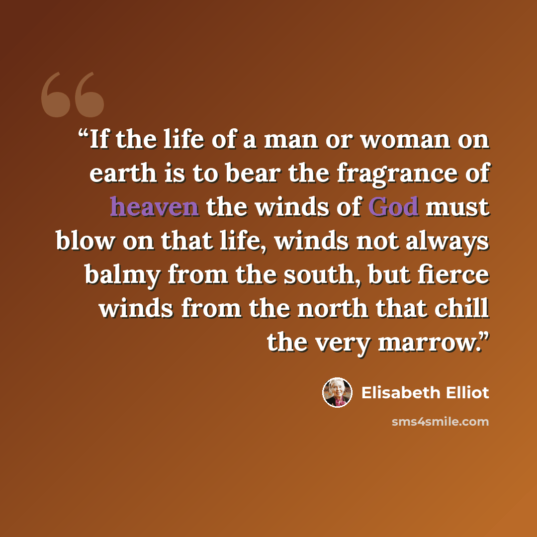 “If the life of a man or woman on earth is to bear the fragrance of heaven the winds of God must blow on that life, winds not always balmy from the south, but fierce winds from the north that chill the very marrow.” quote by Elisabeth Elliot