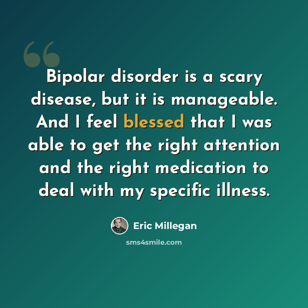 “Bipolar disorder is a scary disease, but it is manageable. And I feel blessed that I was able to get the right attention and the right medication to deal with my specific illness.” quote by Eric Millegan