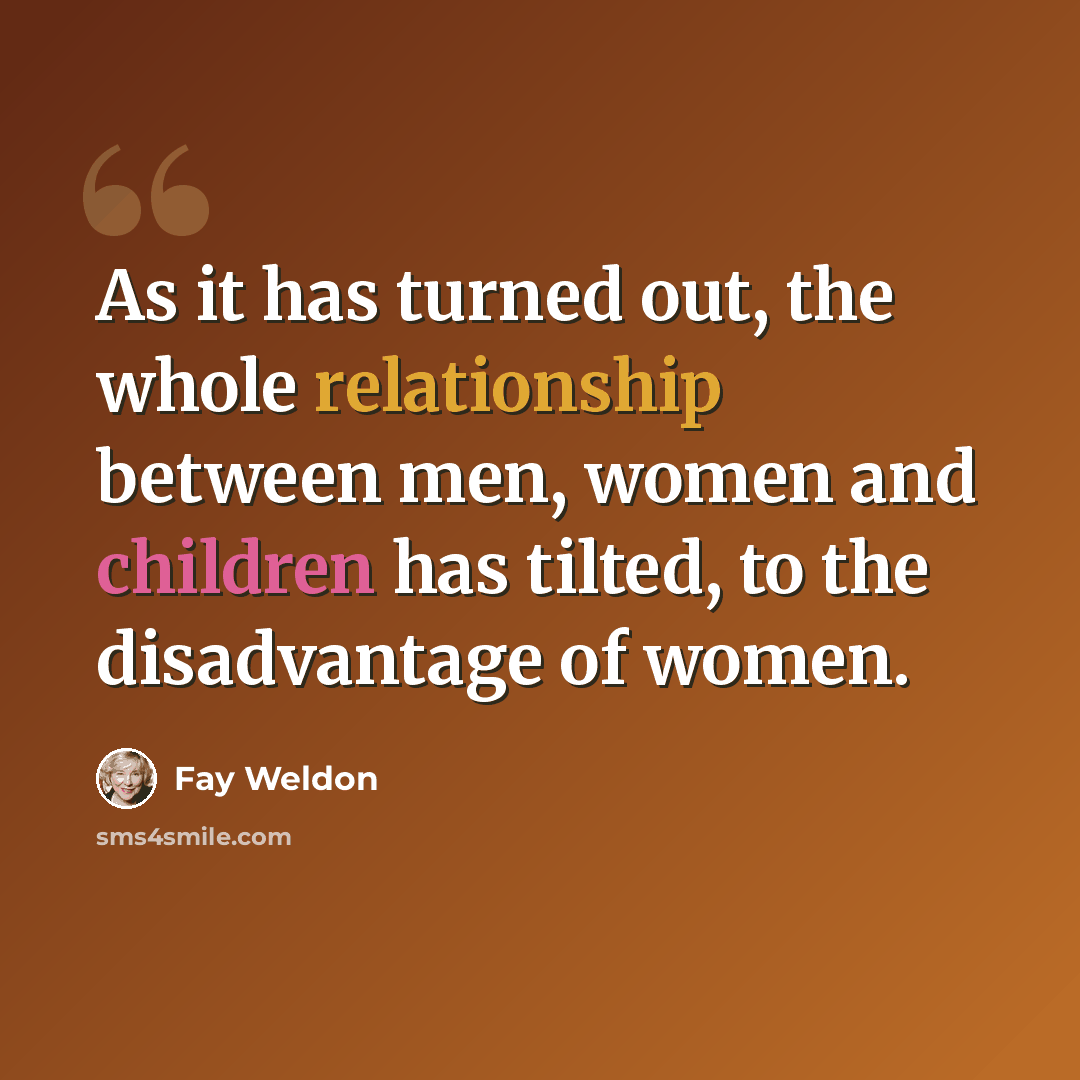 “As it has turned out, the whole relationship between men, women and children has tilted, to the disadvantage of women.” quote by Fay Weldon