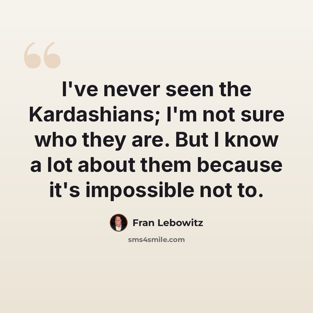 “I've never seen the Kardashians; I'm not sure who they are. But I know a lot about them because it's impossible not to.” quote by Fran Lebowitz