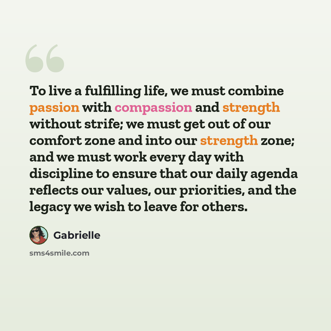 “To live a fulfilling life, we must combine passion with compassion and strength without strife; we must get out of our comfort zone and into our strength zone; and we must work every day with discipline to ensure that our daily agenda reflects our values, our priorities, and the legacy we wish to…” quote by Gabrielle