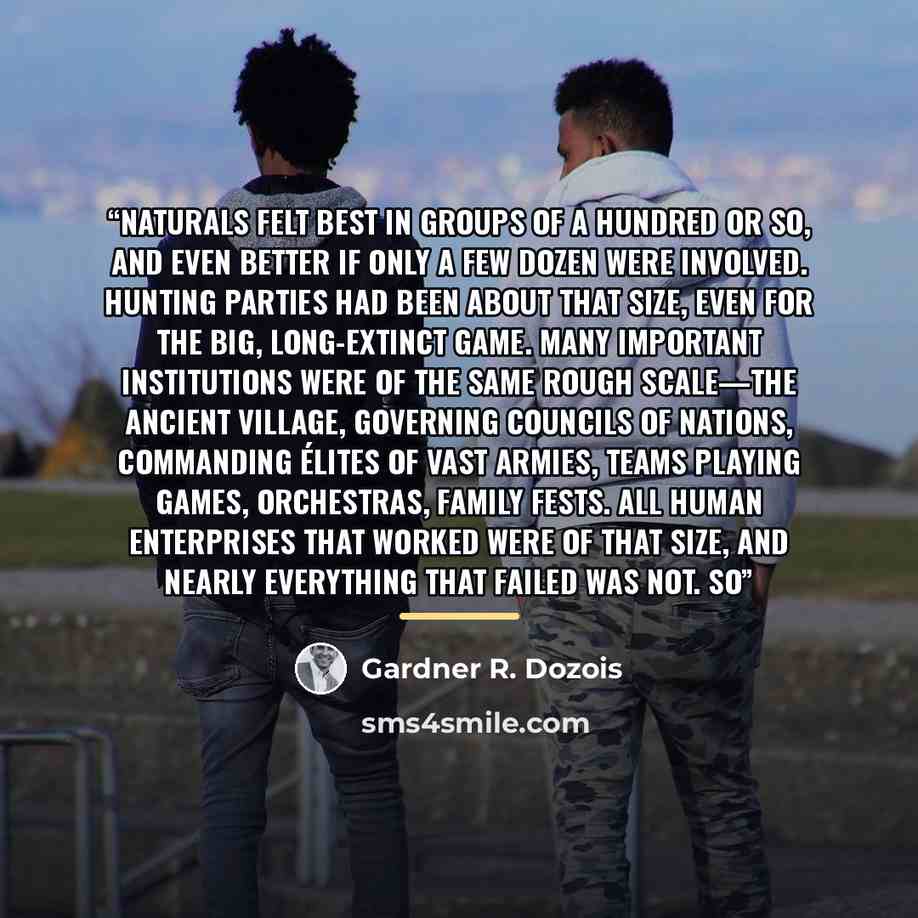 “Naturals felt best in groups of a hundred or so, and even better if only a few dozen were involved. Hunting parties had been about that size, even for the big, long-extinct game. Many important institutions were of the same rough scale—the ancient village, governing councils of nations, commanding…” quote by Gardner R. Dozois