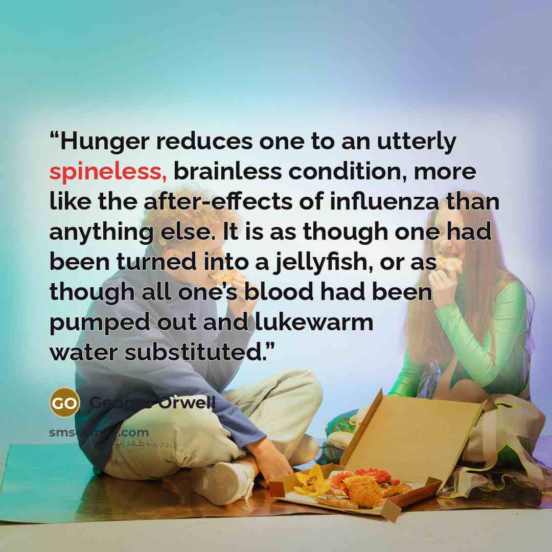“Hunger reduces one to an utterly spineless, brainless condition, more like the after-effects of influenza than anything else. It is as though one had been turned into a jellyfish, or as though all one’s blood had been pumped out and lukewarm water substituted.” quote by George Orwell