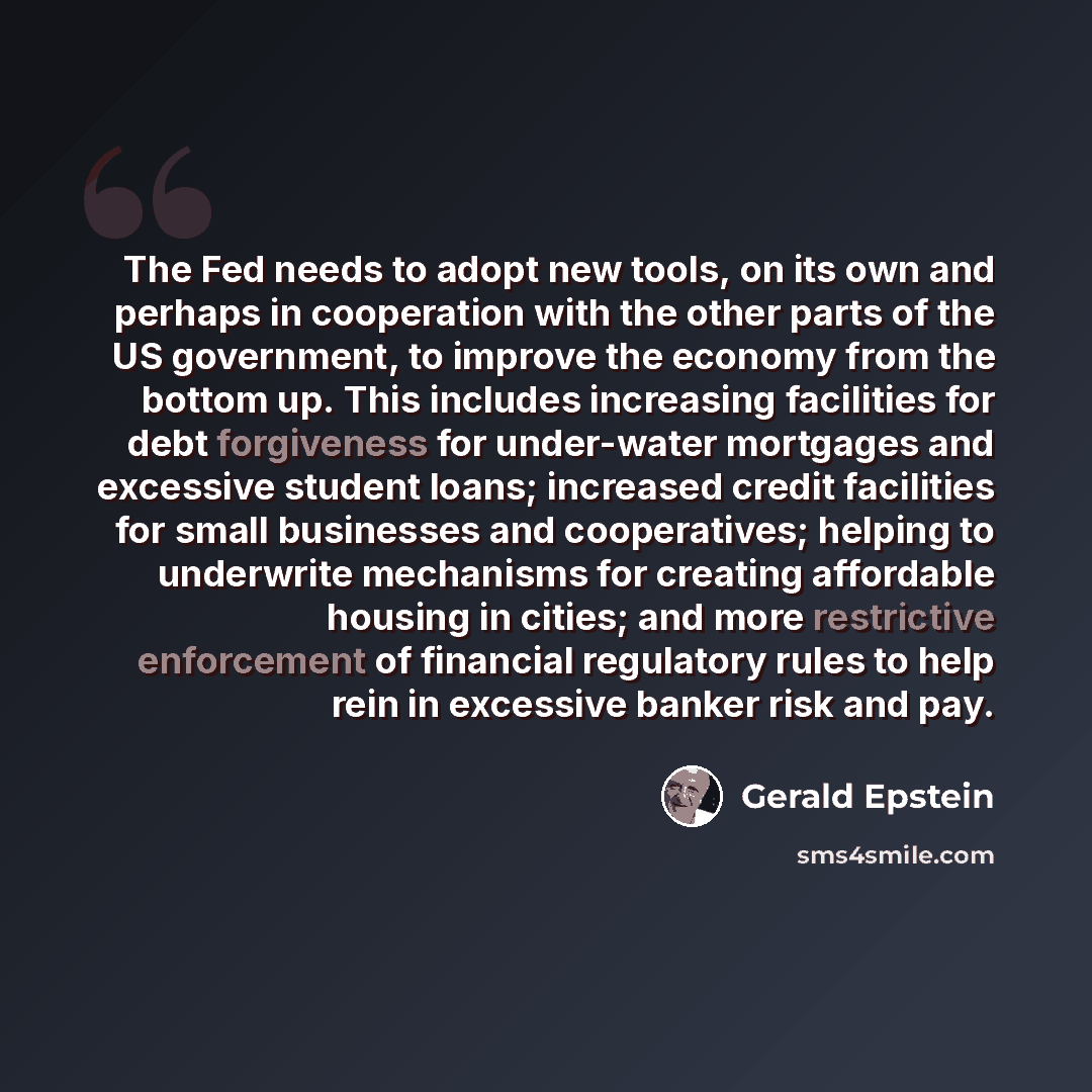 “The Fed needs to adopt new tools, on its own and perhaps in cooperation with the other parts of the US government, to improve the economy from the bottom up. This includes increasing facilities for debt forgiveness for under-water mortgages and excessive student loans; increased credit facilities…” quote by Gerald Epstein