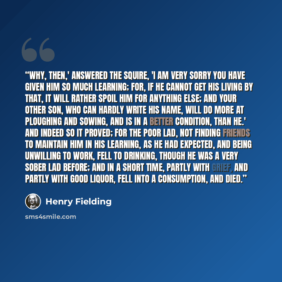 “Why, then,' answered the squire, 'I am very sorry you have given him so much learning; for, if he cannot get his living by that, it will rather spoil him for anything else; and your other son, who can hardly write his name, will do more at ploughing and sowing, and is in a better condition, than…” quote by Henry Fielding