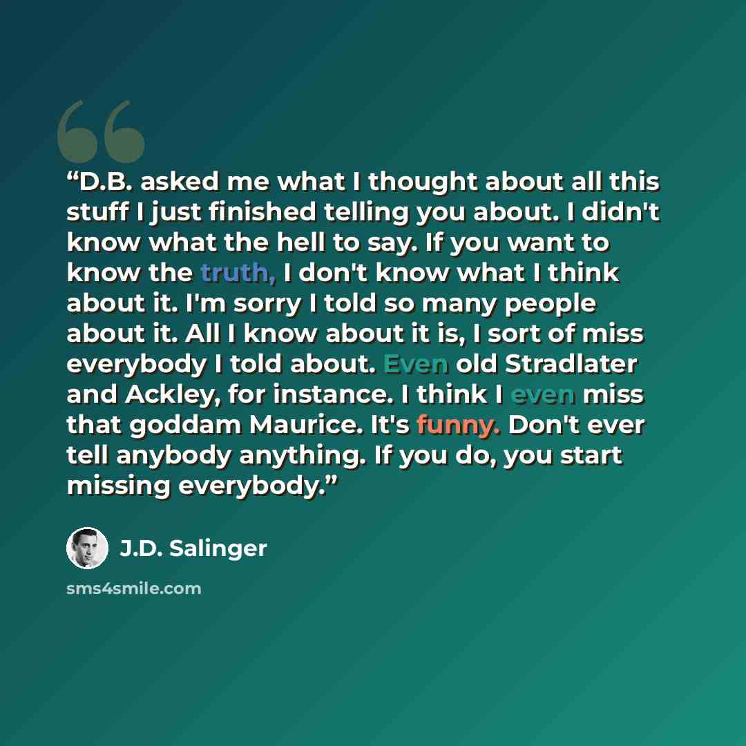 “D.B. asked me what I thought about all this stuff I just finished telling you about. I didn't know what the hell to say. If you want to know the truth, I don't know what I think about it. I'm sorry I told so many people about it. All I know about it is, I sort of miss everybody I told about. Even…” quote by J.D. Salinger