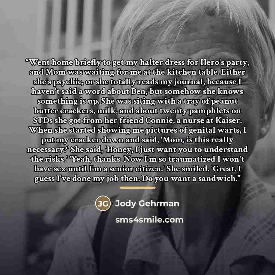 “Went home briefly to get my halter dress for Hero's party, and Mom was waiting for me at the kitchen table. Either she's psychic, or she totally reads my journal, because I haven't said a word about Ben, but somehow she knows something is up. She was siting with a tray of peanut butter crackers…” quote by Jody Gehrman
