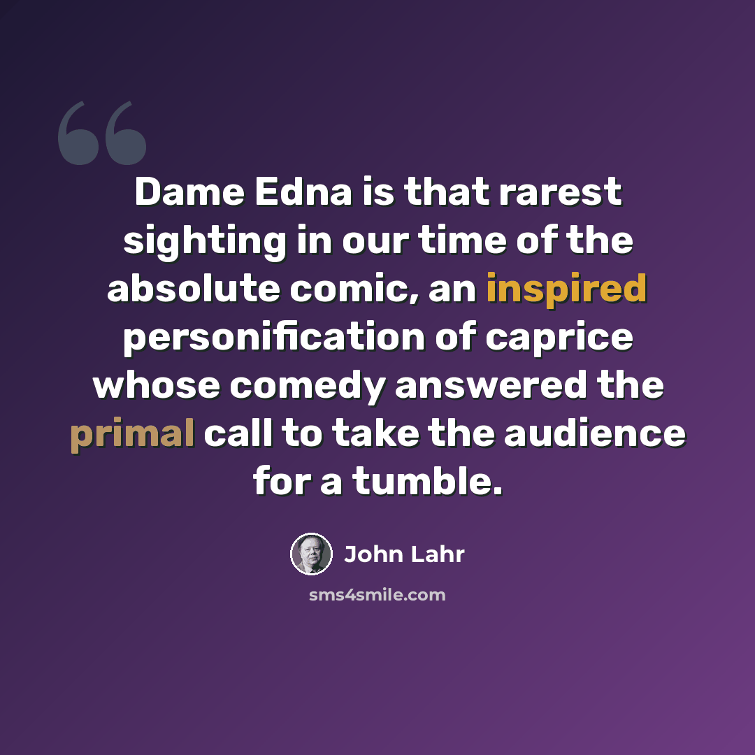 “Dame Edna is that rarest sighting in our time of the absolute comic, an inspired personification of caprice whose comedy answered the primal call to take the audience for a tumble.” quote by John Lahr