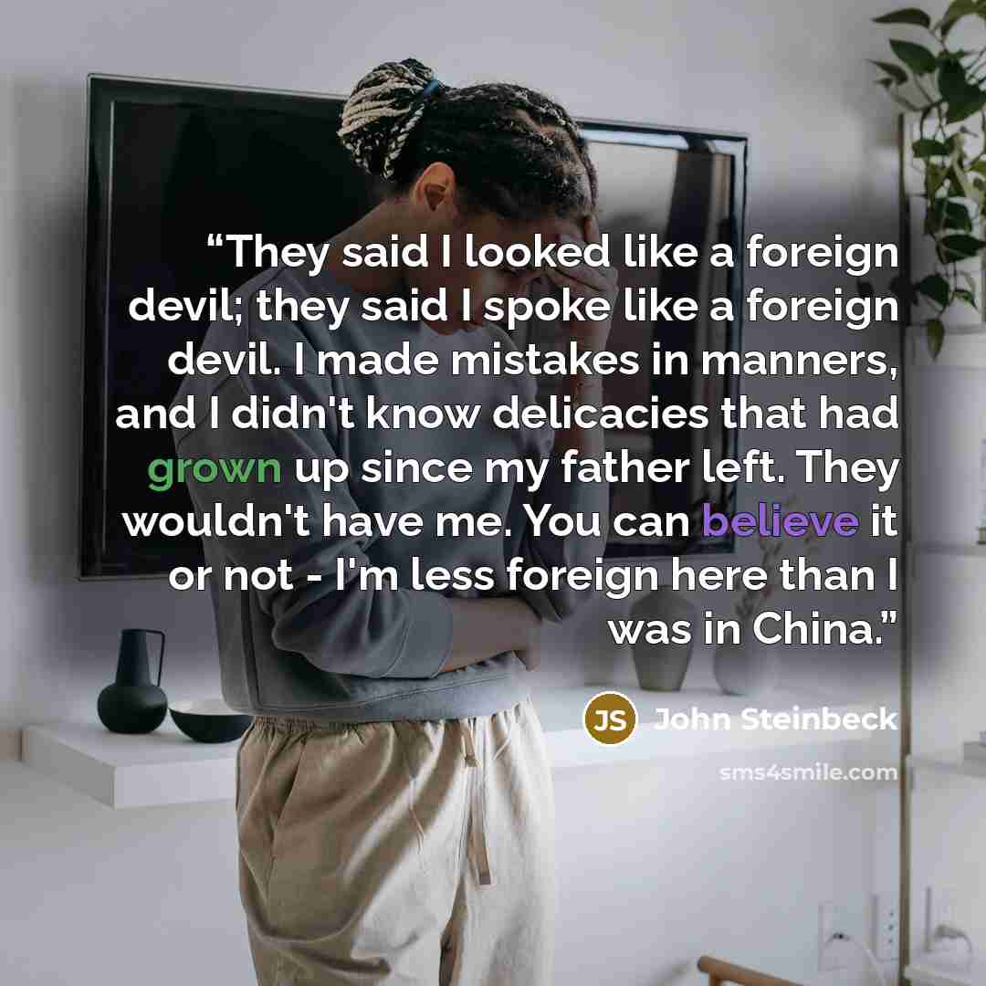 “They said I looked like a foreign devil; they said I spoke like a foreign devil. I made mistakes in manners, and I didn't know delicacies that had grown up since my father left. They wouldn't have me. You can believe it or not - I'm less foreign here than I was in China.” quote by John Steinbeck