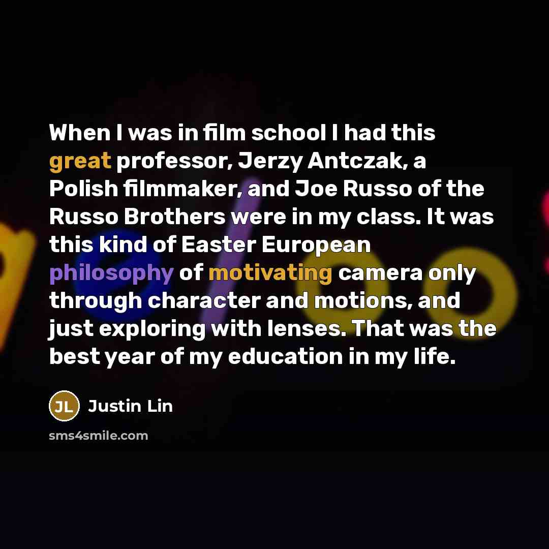 “When I was in film school I had this great professor, Jerzy Antczak, a Polish filmmaker, and Joe Russo of the Russo Brothers were in my class. It was this kind of Easter European philosophy of motivating camera only through character and motions, and just exploring with lenses. That was the best…” quote by Justin Lin