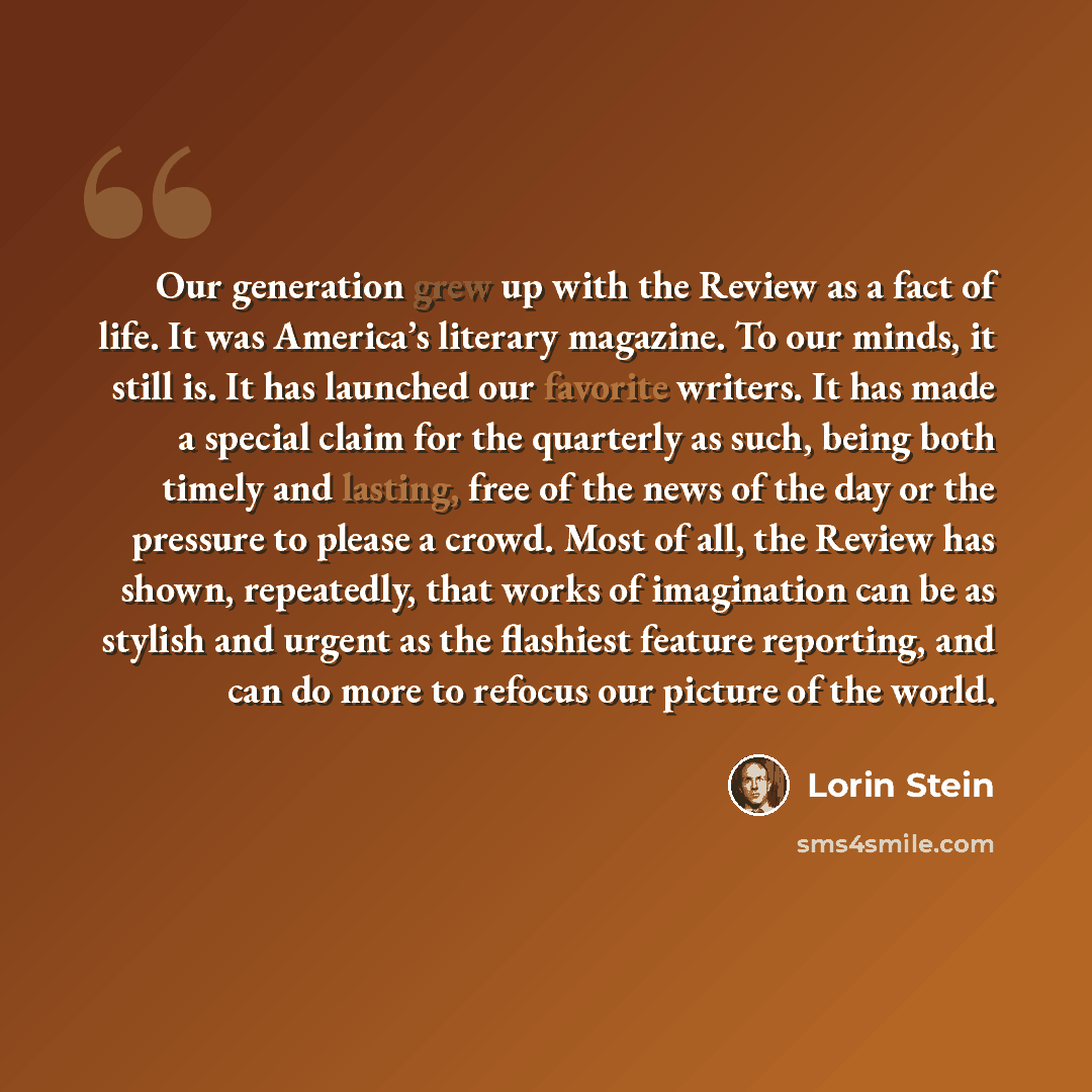 “Our generation grew up with the Review as a fact of life. It was America’s literary magazine. To our minds, it still is. It has launched our favorite writers. It has made a special claim for the quarterly as such, being both timely and lasting, free of the news of the day or the pressure to please…” quote by Lorin Stein