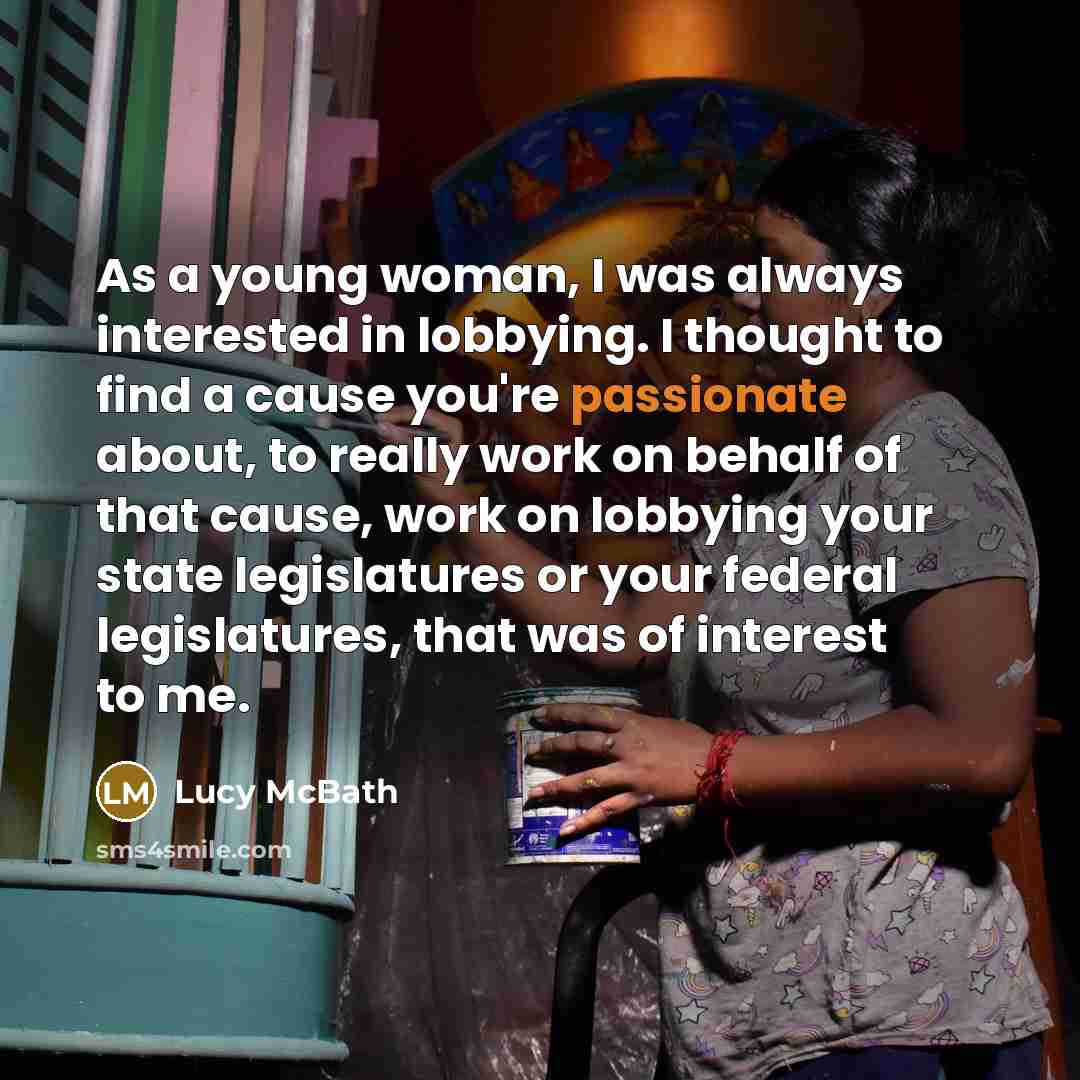 “As a young woman, I was always interested in lobbying. I thought to find a cause you're passionate about, to really work on behalf of that cause, work on lobbying your state legislatures or your federal legislatures, that was of interest to me.” quote by Lucy McBath