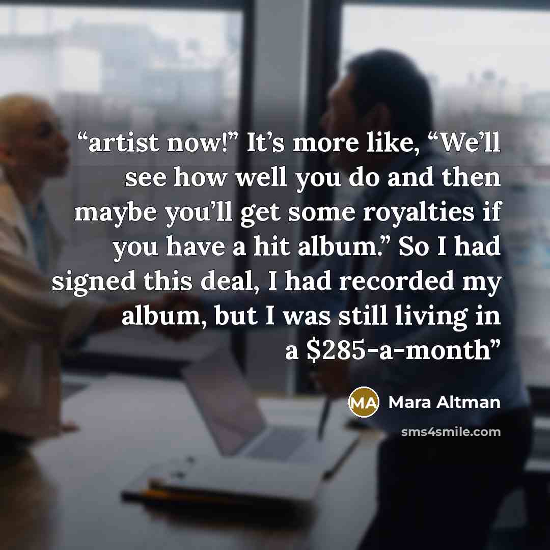 “artist now!” It’s more like, “We’ll see how well you do and then maybe you’ll get some royalties if you have a hit album.” So I had signed this deal, I had recorded my album, but I was still living in a $285-a-month” quote by Mara Altman