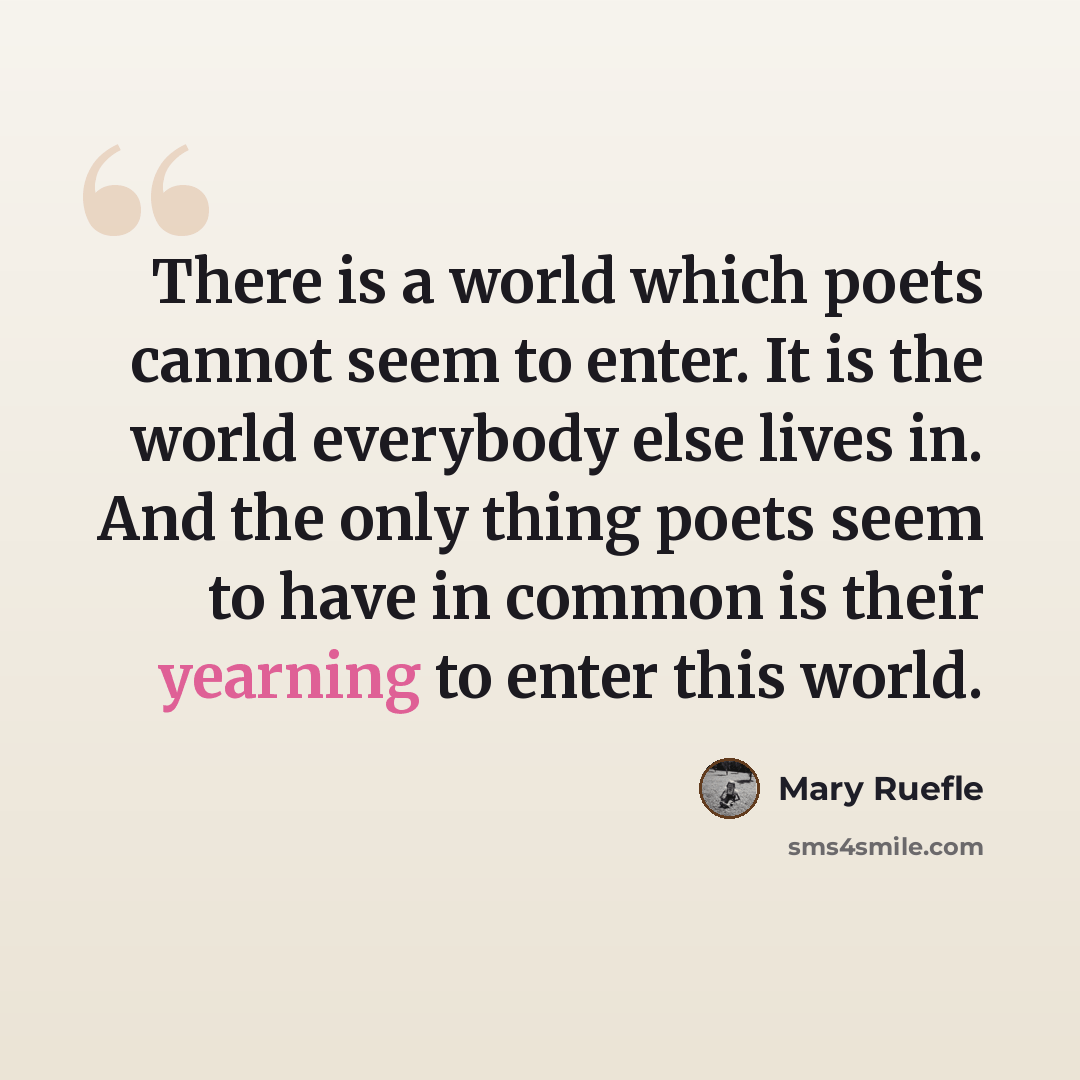 “There is a world which poets cannot seem to enter. It is the world everybody else lives in. And the only thing poets seem to have in common is their yearning to enter this world.” quote by Mary Ruefle