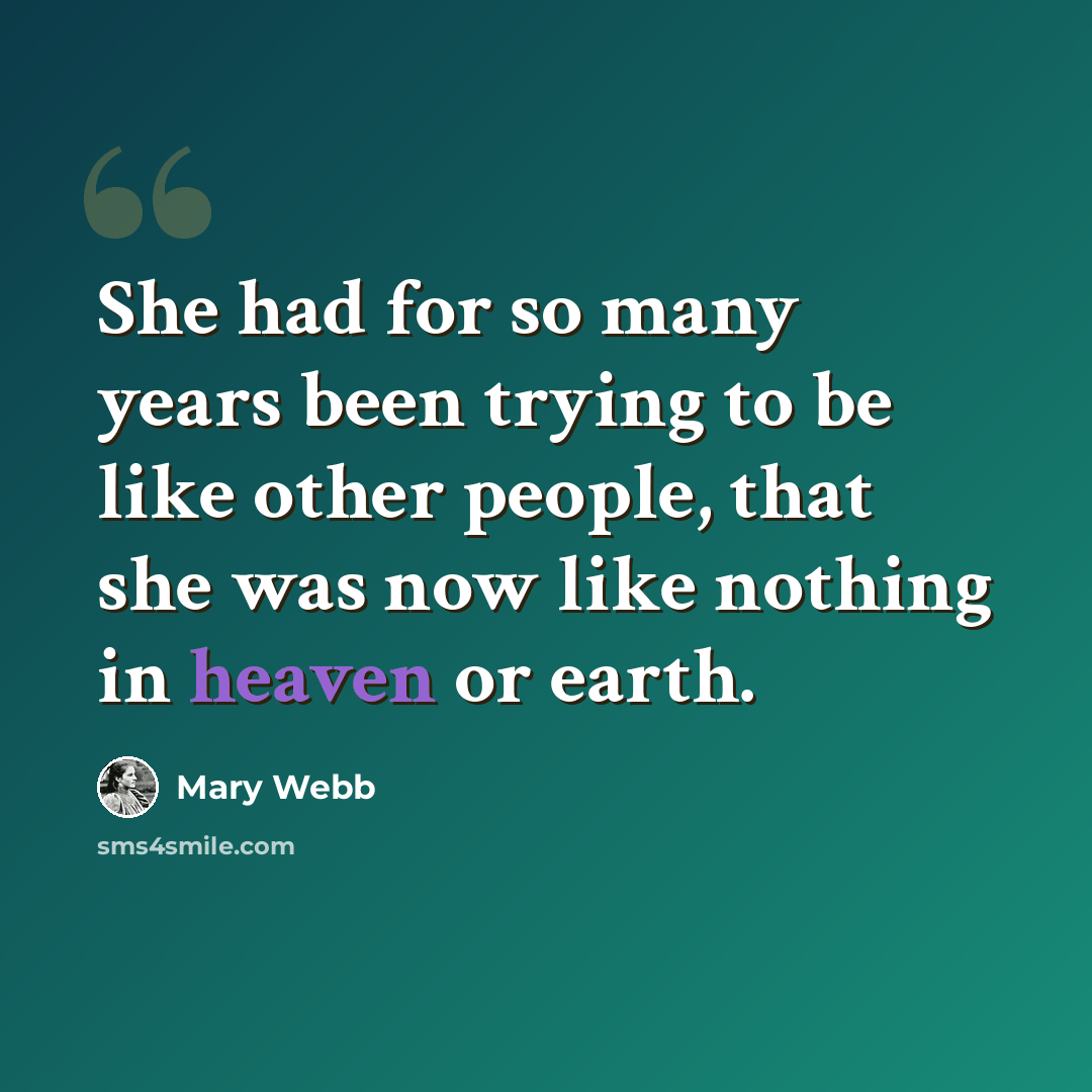 “She had for so many years been trying to be like other people, that she was now like nothing in heaven or earth.” quote by Mary Webb