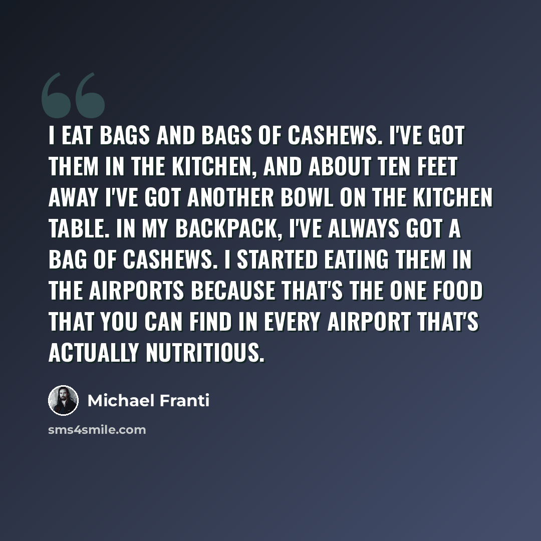 “I eat bags and bags of cashews. I've got them in the kitchen, and about ten feet away I've got another bowl on the kitchen table. In my backpack, I've always got a bag of cashews. I started eating them in the airports because that's the one food that you can find in every airport that's actually…” quote by Michael Franti