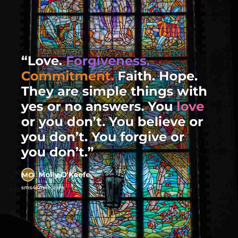 “Love. Forgiveness. Commitment. Faith. Hope. They are simple things with yes or no answers. You love or you don’t. You believe or you don’t. You forgive or you don’t.” quote by Molly O'Keefe