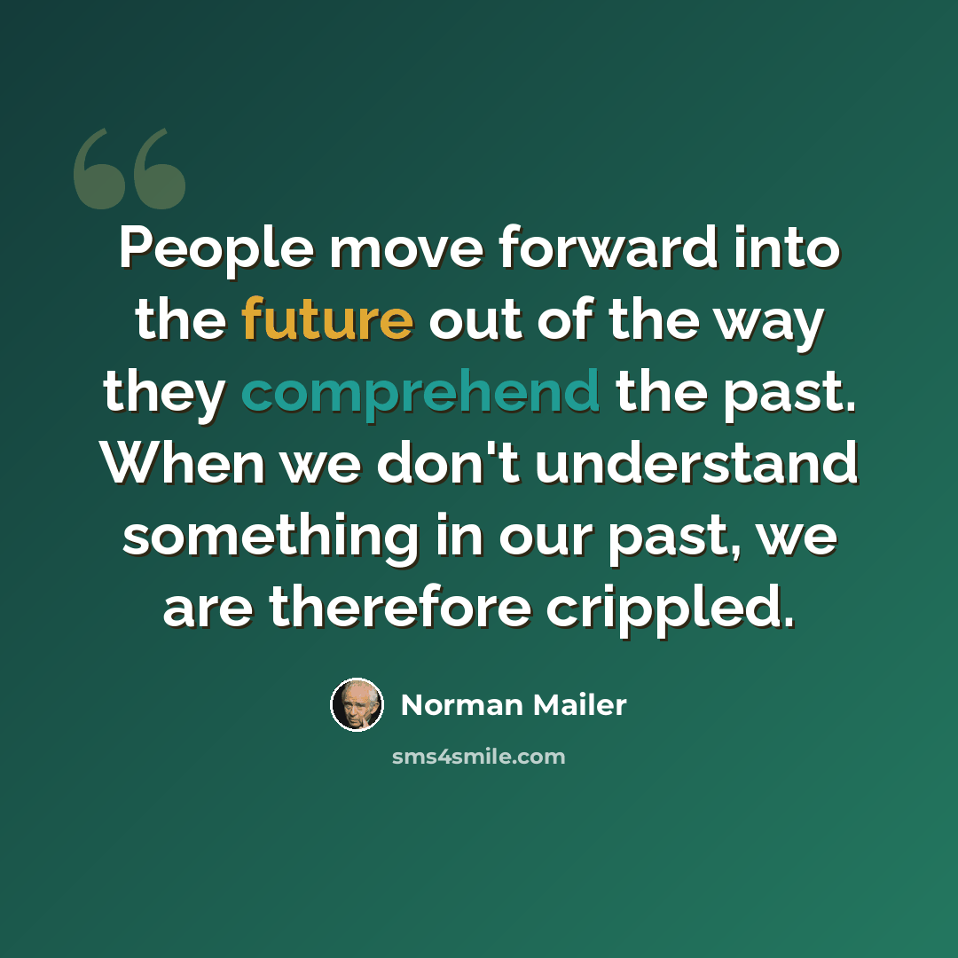 “People move forward into the future out of the way they comprehend the past. When we don't understand something in our past, we are therefore crippled.” quote by Norman Mailer