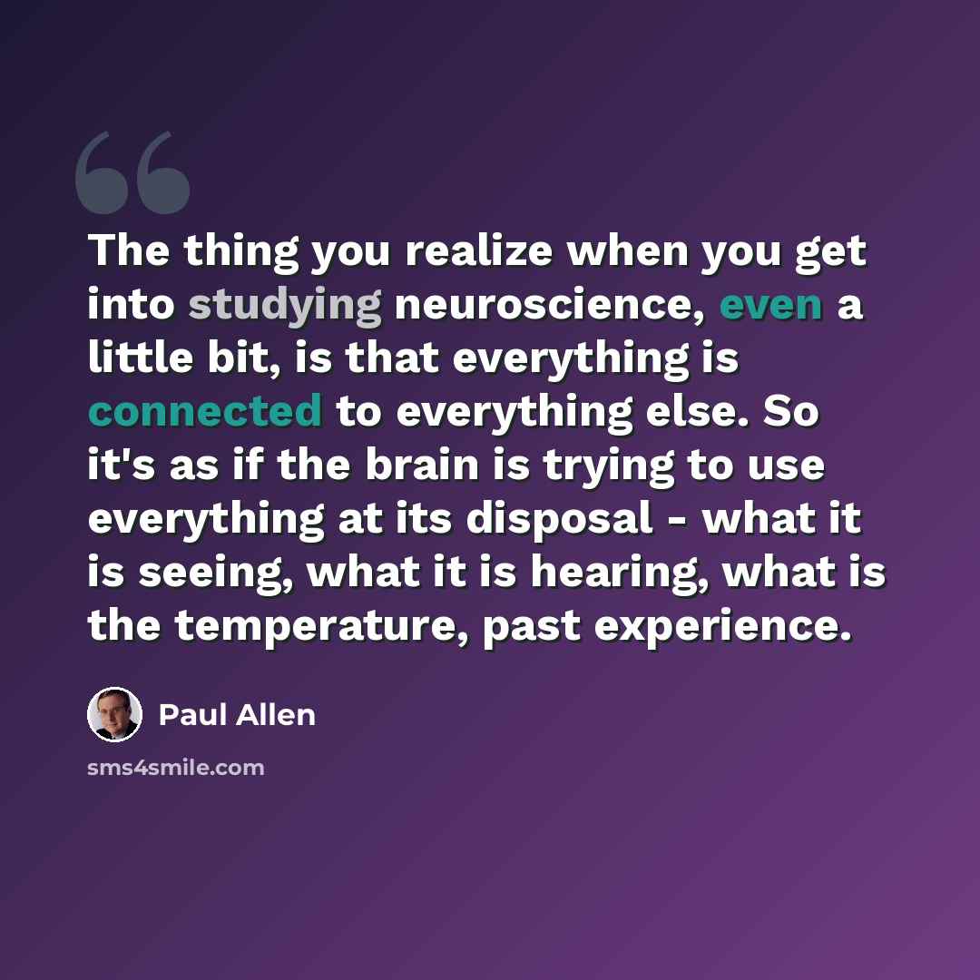 “The thing you realize when you get into studying neuroscience, even a little bit, is that everything is connected to everything else. So it's as if the brain is trying to use everything at its disposal - what it is seeing, what it is hearing, what is the temperature, past experience.” quote by Paul Allen