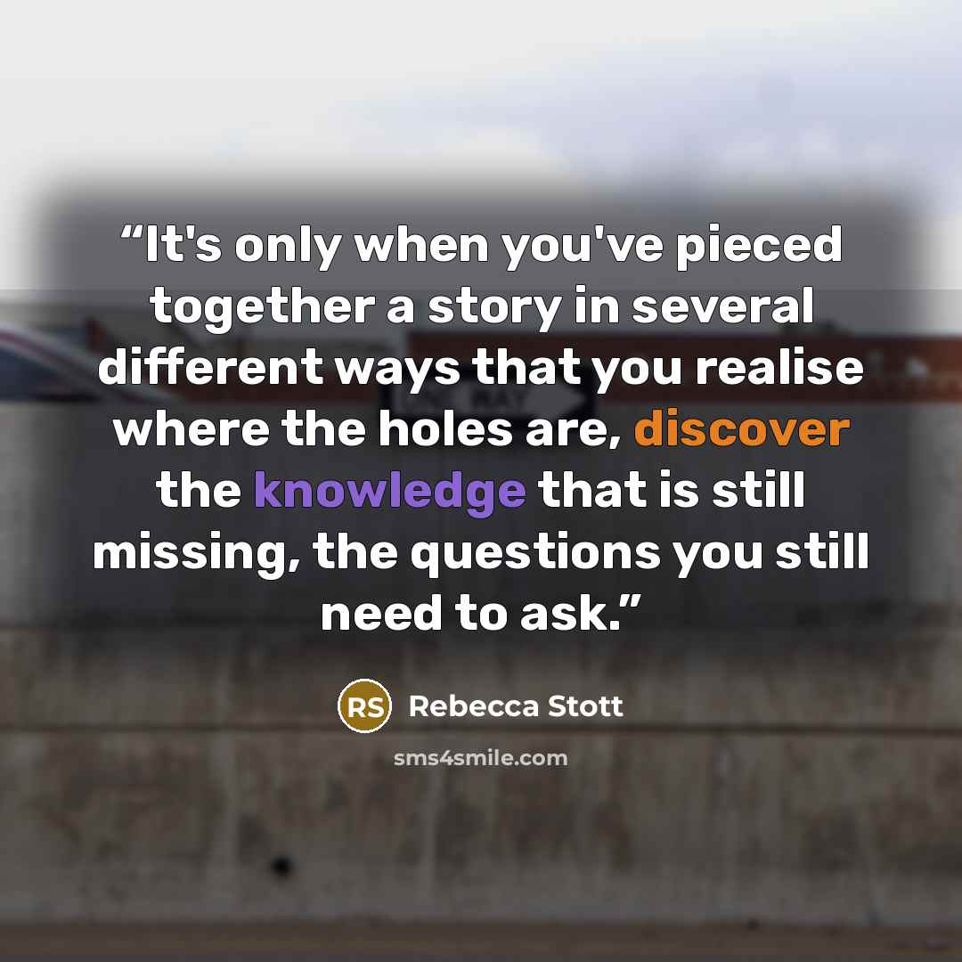 “It's only when you've pieced together a story in several different ways that you realise where the holes are, discover the knowledge that is still missing, the questions you still need to ask.” quote by Rebecca Stott