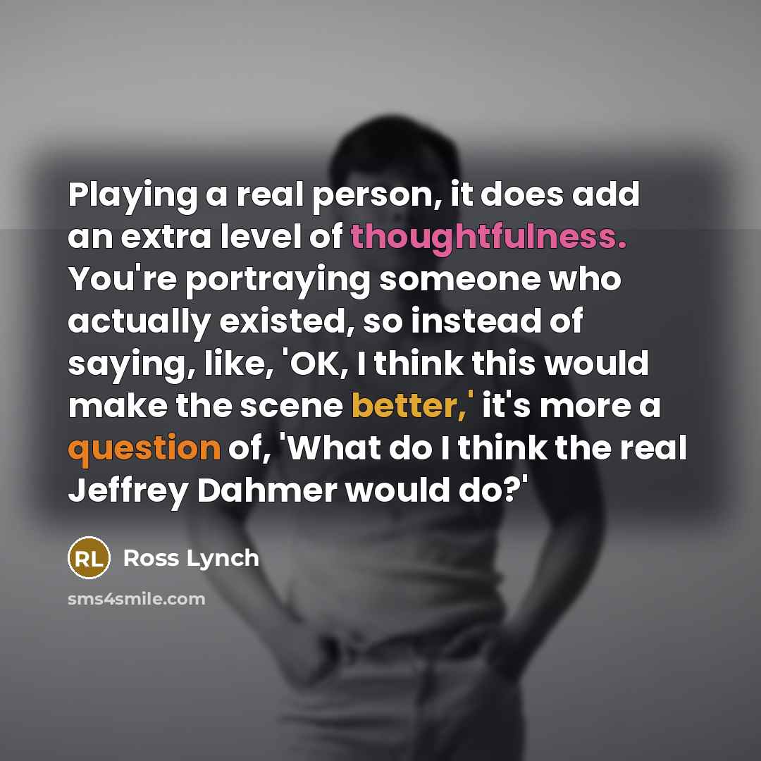 “Playing a real person, it does add an extra level of thoughtfulness. You're portraying someone who actually existed, so instead of saying, like, 'OK, I think this would make the scene better,' it's more a question of, 'What do I think the real Jeffrey Dahmer would do?'” quote by Ross Lynch