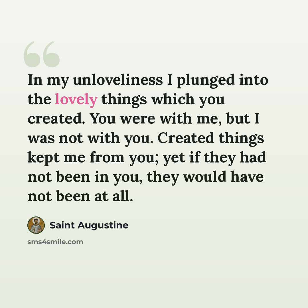 “In my unloveliness I plunged into the lovely things which you created. You were with me, but I was not with you. Created things kept me from you; yet if they had not been in you, they would have not been at all.” quote by Saint Augustine