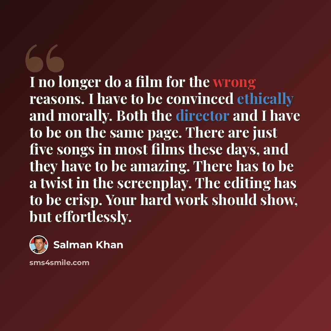 “I no longer do a film for the wrong reasons. I have to be convinced ethically and morally. Both the director and I have to be on the same page. There are just five songs in most films these days, and they have to be amazing. There has to be a twist in the screenplay. The editing has to be crisp…” quote by Salman Khan