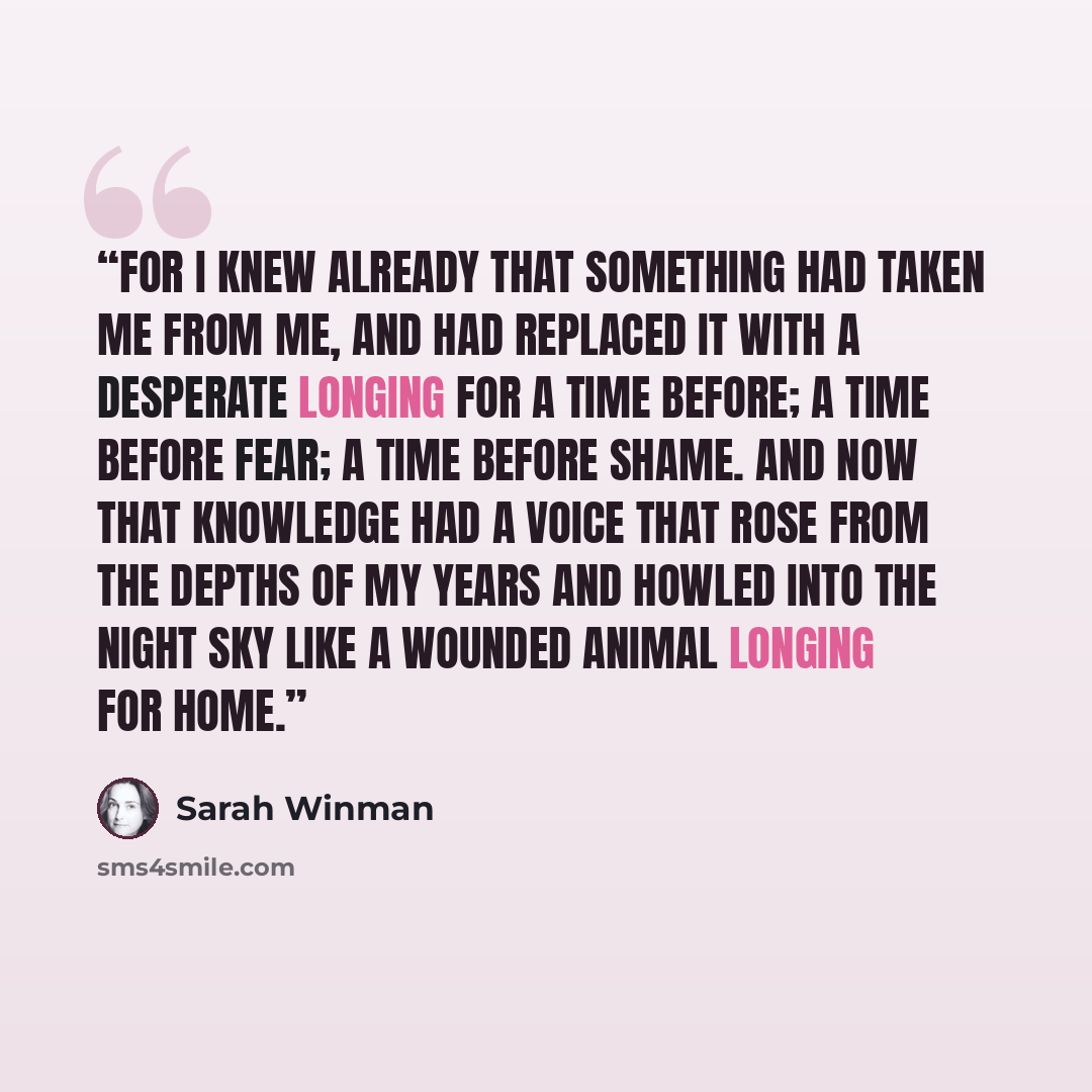 “For I knew already that something had taken me from me, and had replaced it with a desperate longing for a time before; a time before fear; a time before shame. And now that knowledge had a voice that rose from the depths of my years and howled into the night sky like a wounded animal longing for…” quote by Sarah Winman