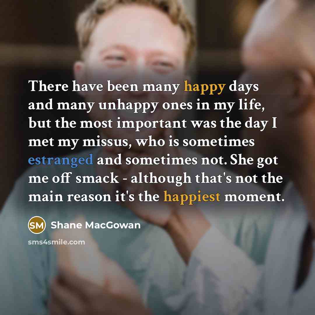 “There have been many happy days and many unhappy ones in my life, but the most important was the day I met my missus, who is sometimes estranged and sometimes not. She got me off smack - although that's not the main reason it's the happiest moment.” quote by Shane MacGowan