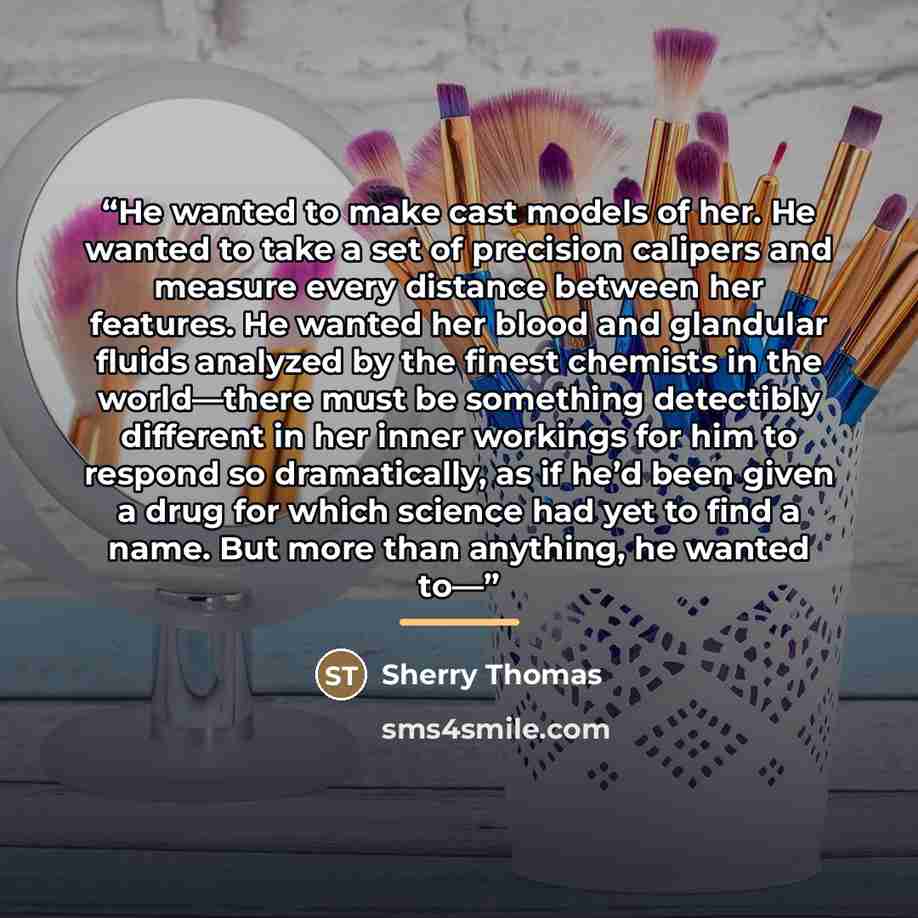 “He wanted to make cast models of her. He wanted to take a set of precision calipers and measure every distance between her features. He wanted her blood and glandular fluids analyzed by the finest chemists in the world—there must be something detectibly different in her inner workings for him to…” quote by Sherry Thomas