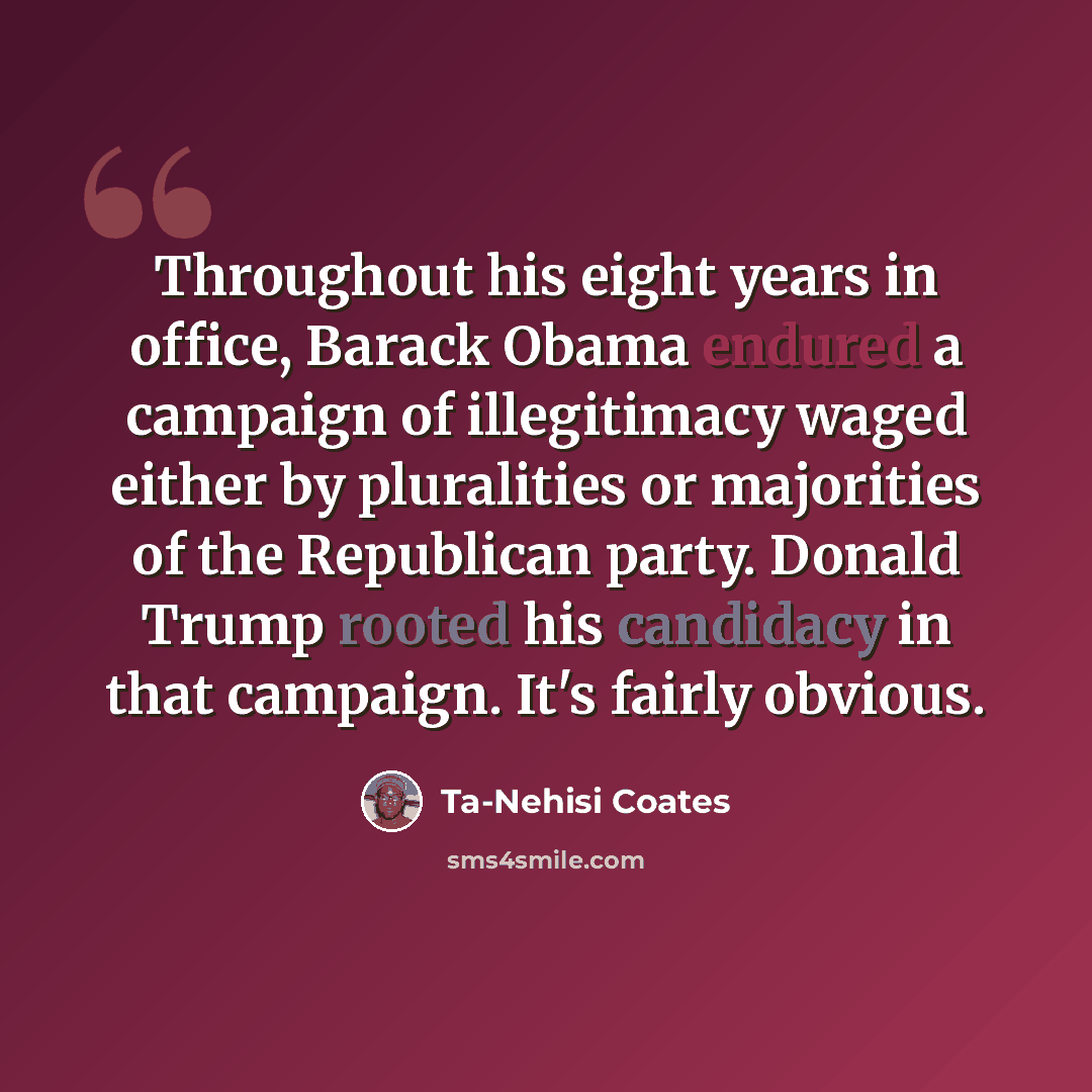 “Throughout his eight years in office, Barack Obama endured a campaign of illegitimacy waged either by pluralities or majorities of the Republican party. Donald Trump rooted his candidacy in that campaign. It's fairly obvious.” quote by Ta-Nehisi Coates
