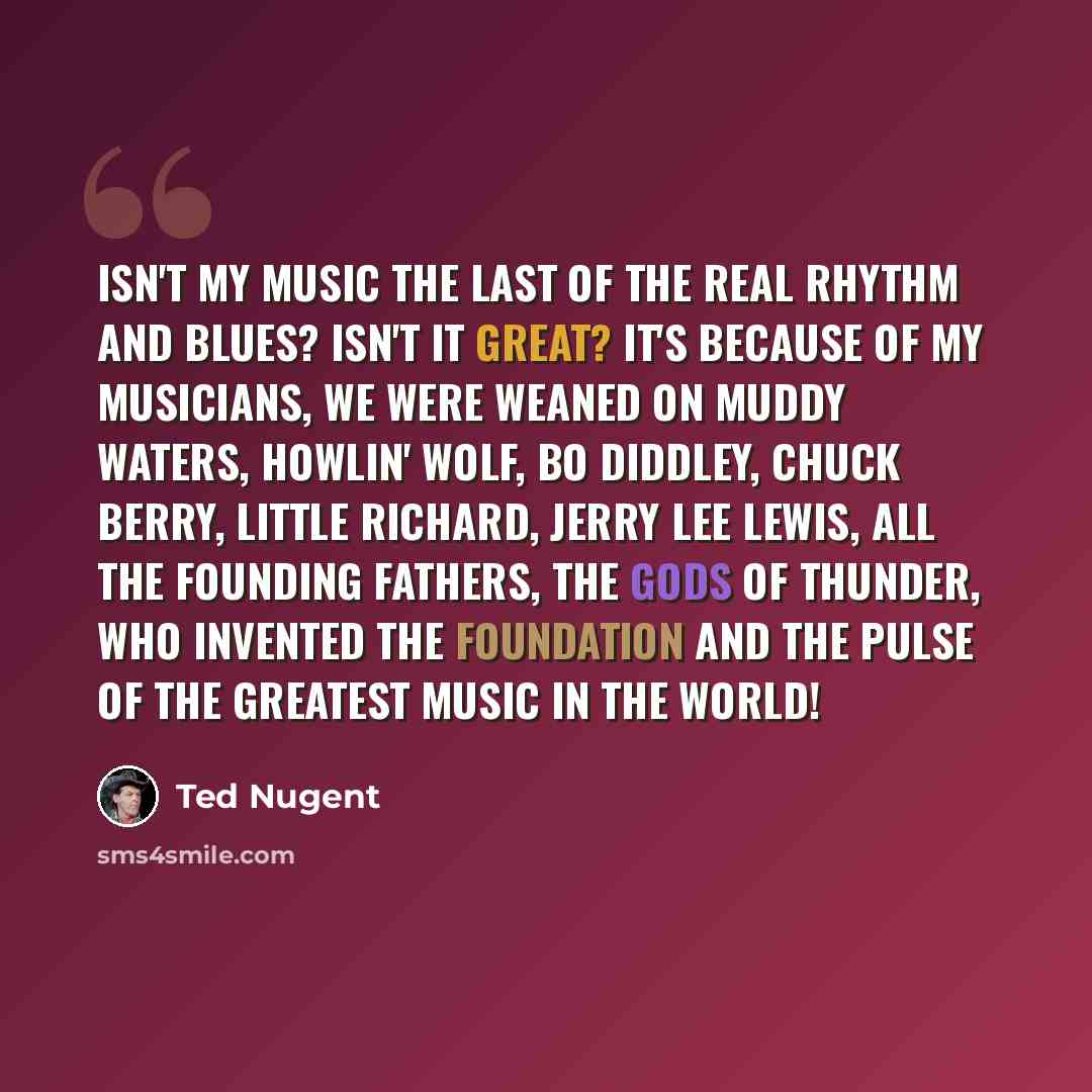 “Isn't my music the last of the real rhythm and blues? Isn't it great? It's because of my musicians, we were weaned on Muddy Waters, Howlin' Wolf, Bo Diddley, Chuck Berry, Little Richard, Jerry Lee Lewis, all the founding fathers, the gods of thunder, who invented the foundation and the pulse of…” quote by Ted Nugent