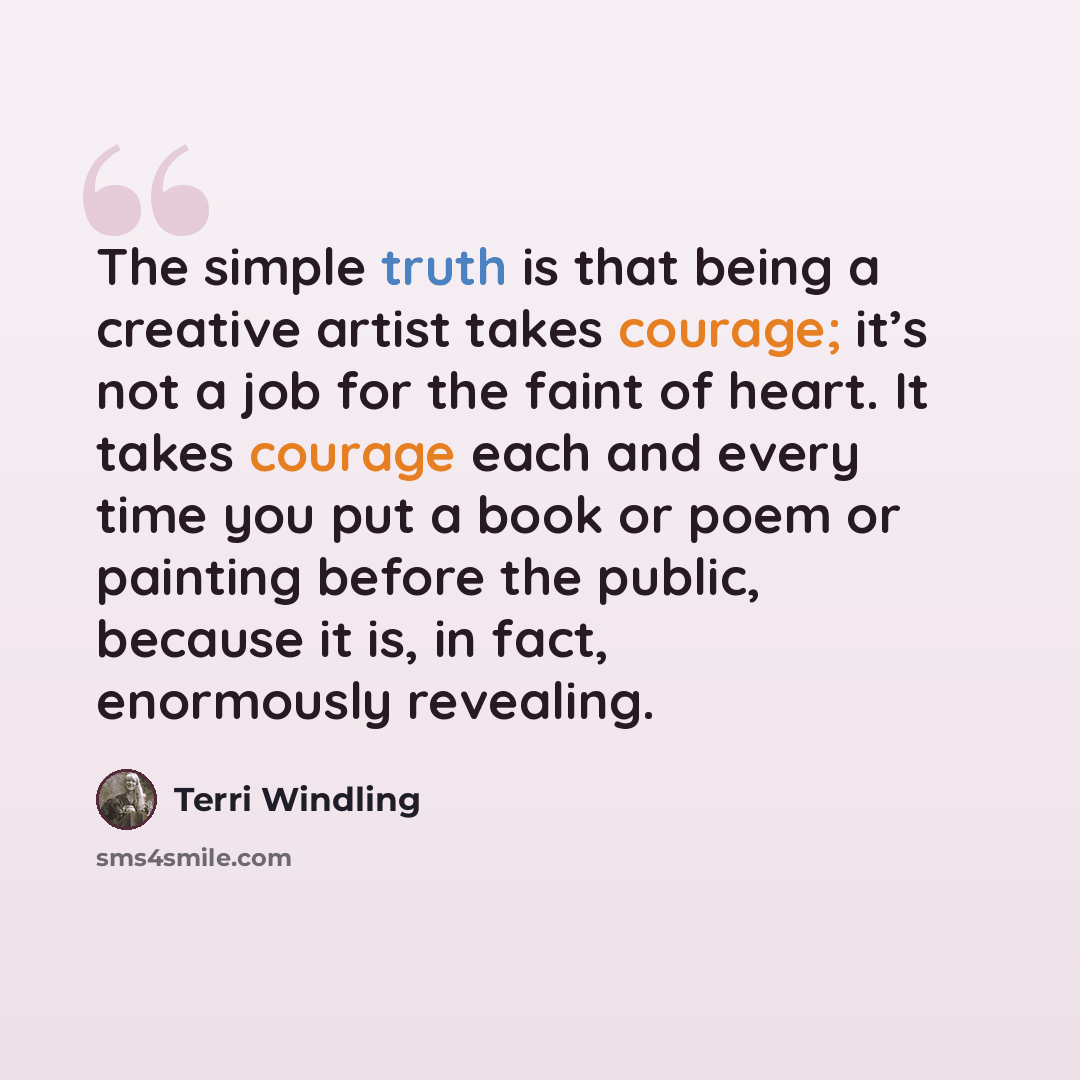 “The simple truth is that being a creative artist takes courage; it’s not a job for the faint of heart. It takes courage each and every time you put a book or poem or painting before the public, because it is, in fact, enormously revealing.” quote by Terri Windling