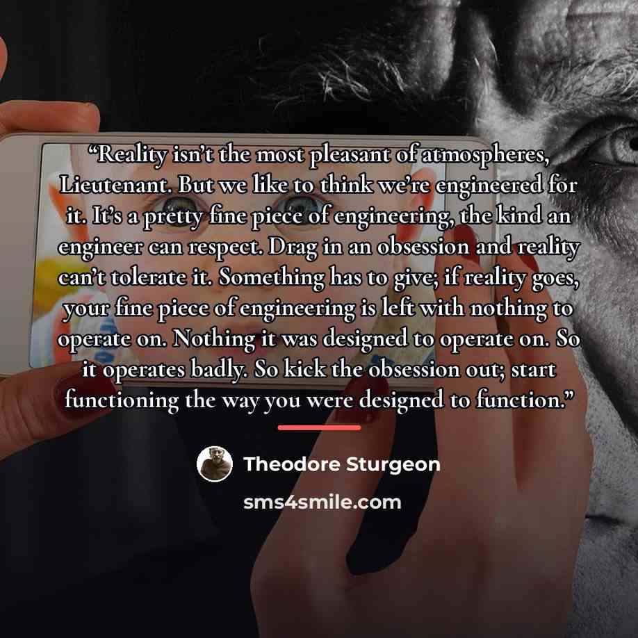 “Reality isn’t the most pleasant of atmospheres, Lieutenant. But we like to think we’re engineered for it. It’s a pretty fine piece of engineering, the kind an engineer can respect. Drag in an obsession and reality can’t tolerate it. Something has to give; if reality goes, your fine piece of…” quote by Theodore Sturgeon
