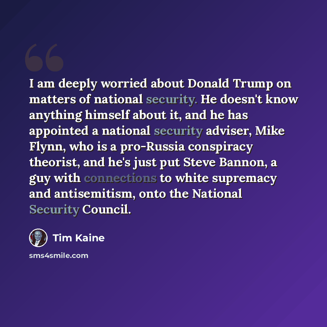 “I am deeply worried about Donald Trump on matters of national security. He doesn't know anything himself about it, and he has appointed a national security adviser, Mike Flynn, who is a pro-Russia conspiracy theorist, and he's just put Steve Bannon, a guy with connections to white supremacy and…” quote by Tim Kaine
