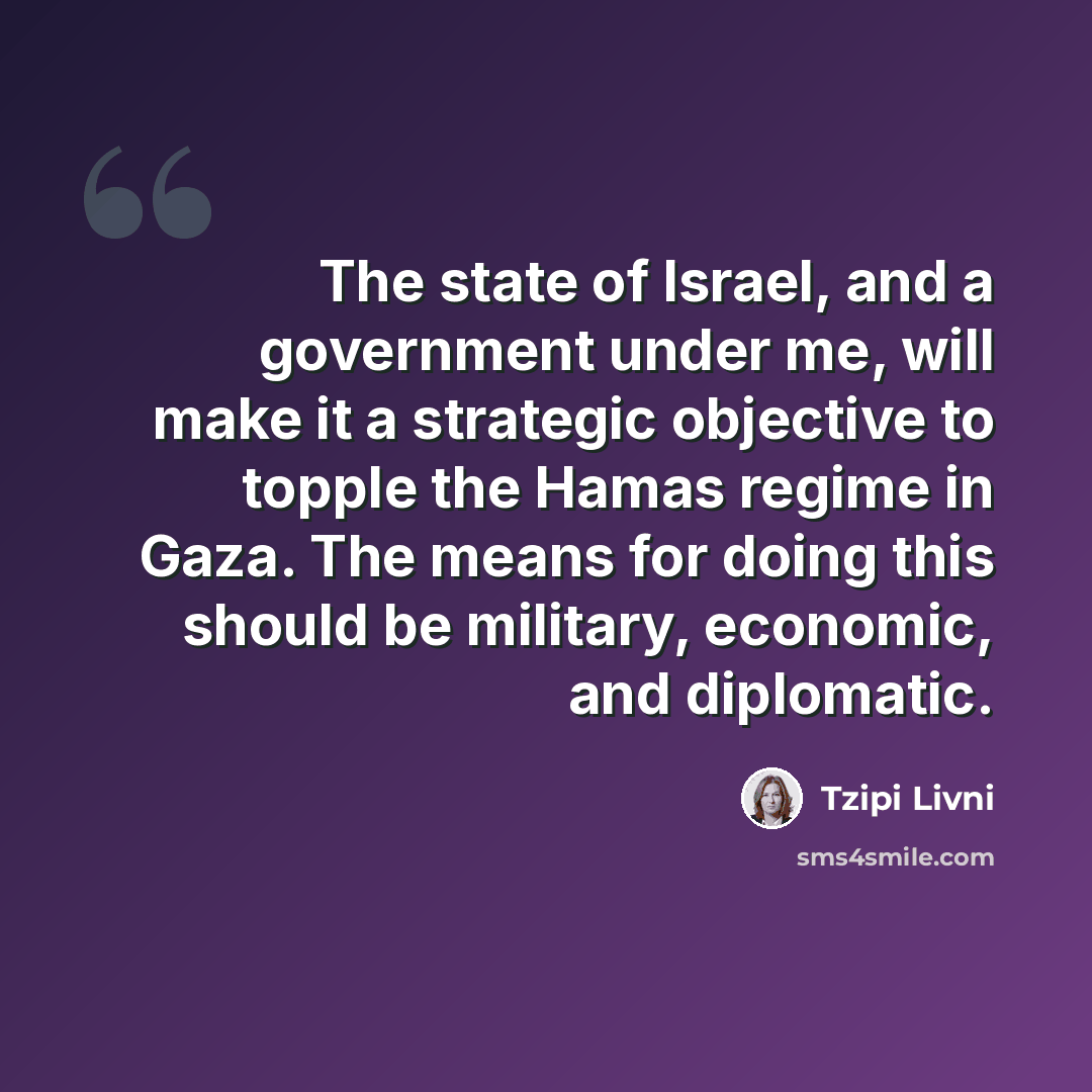 “The state of Israel, and a government under me, will make it a strategic objective to topple the Hamas regime in Gaza. The means for doing this should be military, economic, and diplomatic.” quote by Tzipi Livni