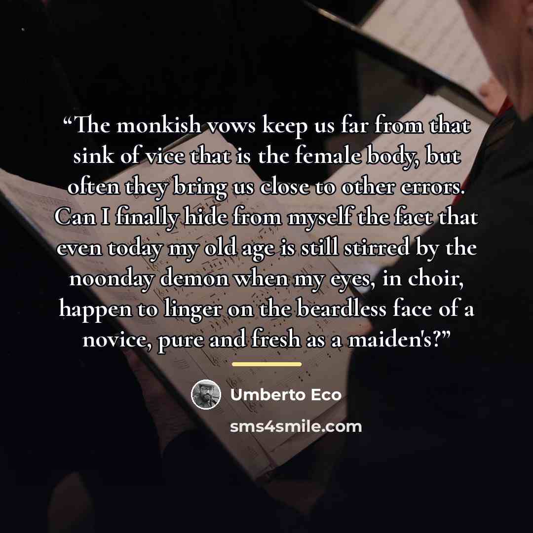 “The monkish vows keep us far from that sink of vice that is the female body, but often they bring us close to other errors. Can I finally hide from myself the fact that even today my old age is still stirred by the noonday demon when my eyes, in choir, happen to linger on the beardless face of a…” quote by Umberto Eco