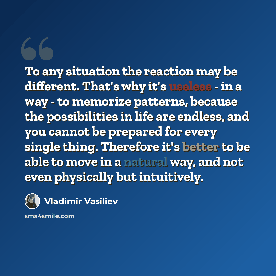 “To any situation the reaction may be different. That's why it's useless - in a way - to memorize patterns, because the possibilities in life are endless, and you cannot be prepared for every single thing. Therefore it's better to be able to move in a natural way, and not even physically but…” quote by Vladimir Vasiliev