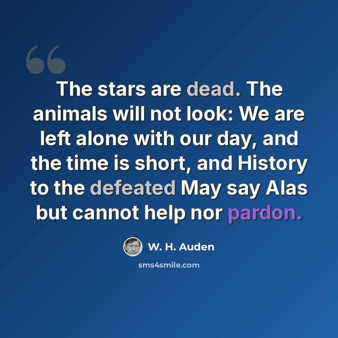 “The stars are dead. The animals will not look: We are left alone with our day, and the time is short, and History to the defeated May say Alas but cannot help nor pardon.” quote by W. H. Auden