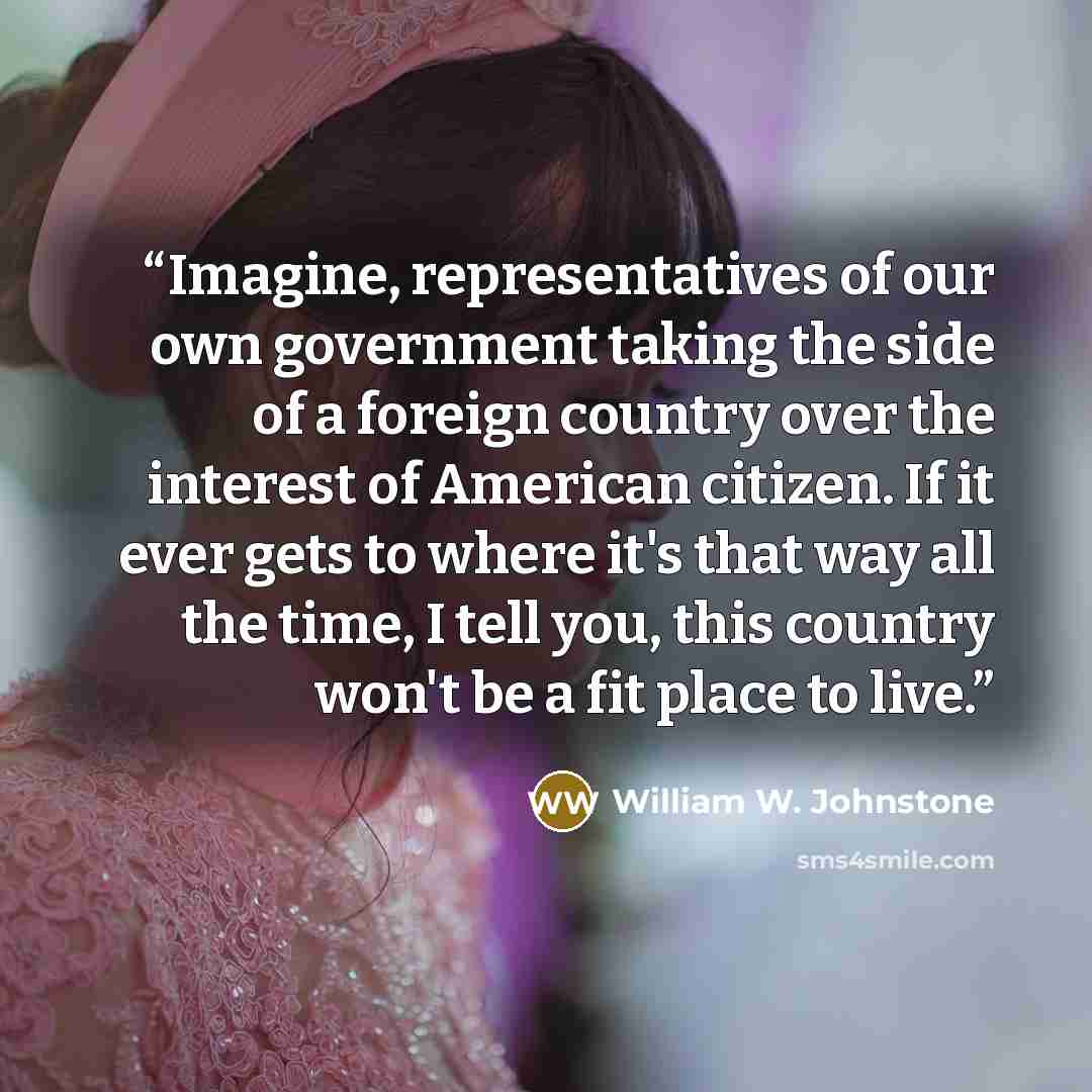 “Imagine, representatives of our own government taking the side of a foreign country over the interest of American citizen. If it ever gets to where it's that way all the time, I tell you, this country won't be a fit place to live.” quote by William W. Johnstone