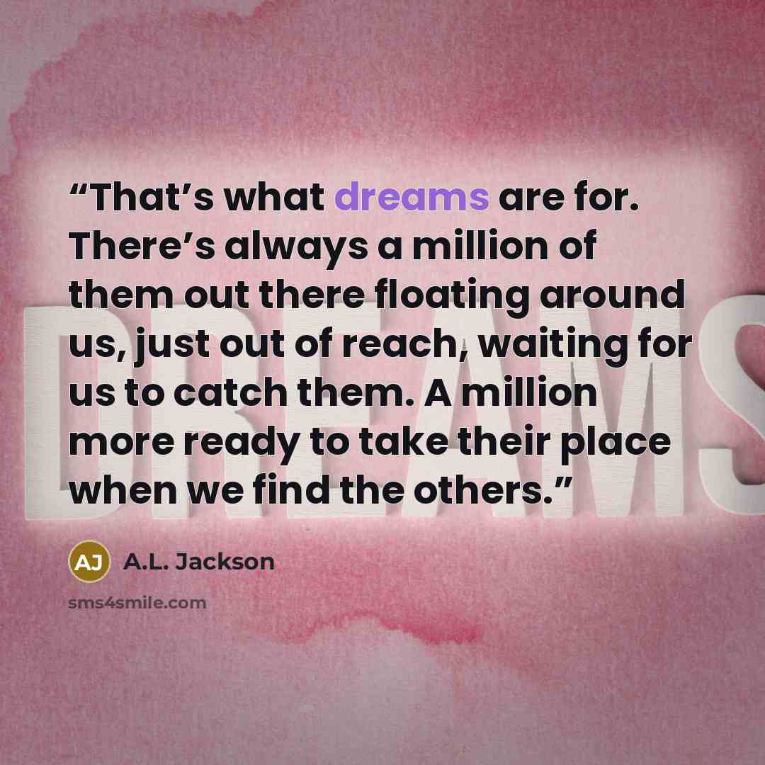 “That’s what dreams are for. There’s always a million of them out there floating around us, just out of reach, waiting for us to catch them. A million more ready to take their place when we find the others.” quote by A.L. Jackson