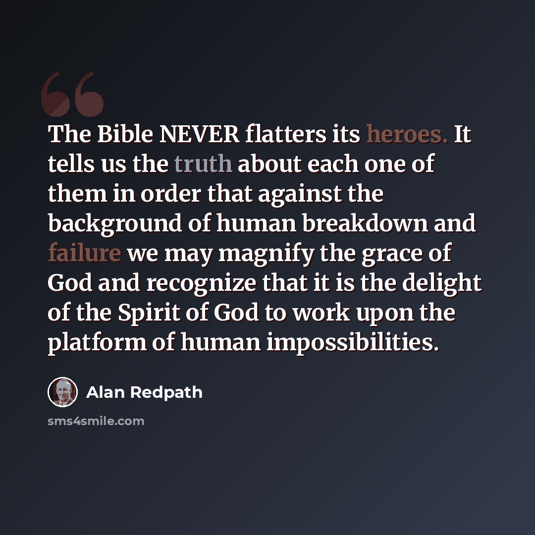 “The Bible NEVER flatters its heroes. It tells us the truth about each one of them in order that against the background of human breakdown and failure we may magnify the grace of God and recognize that it is the delight of the Spirit of God to work upon the platform of human impossibilities.” quote by Alan Redpath