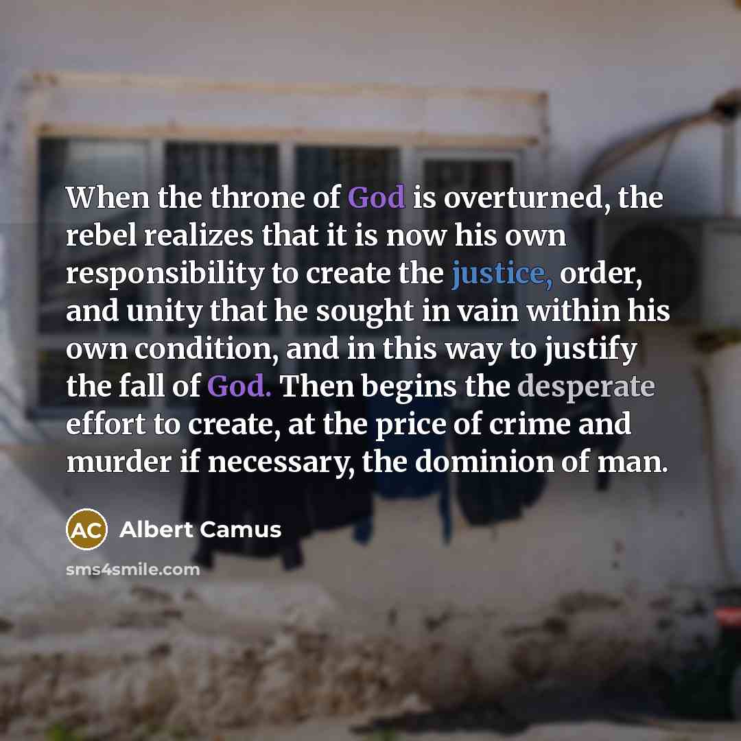 “When the throne of God is overturned, the rebel realizes that it is now his own responsibility to create the justice, order, and unity that he sought in vain within his own condition, and in this way to justify the fall of God. Then begins the desperate effort to create, at the price of crime and…” quote by Albert Camus