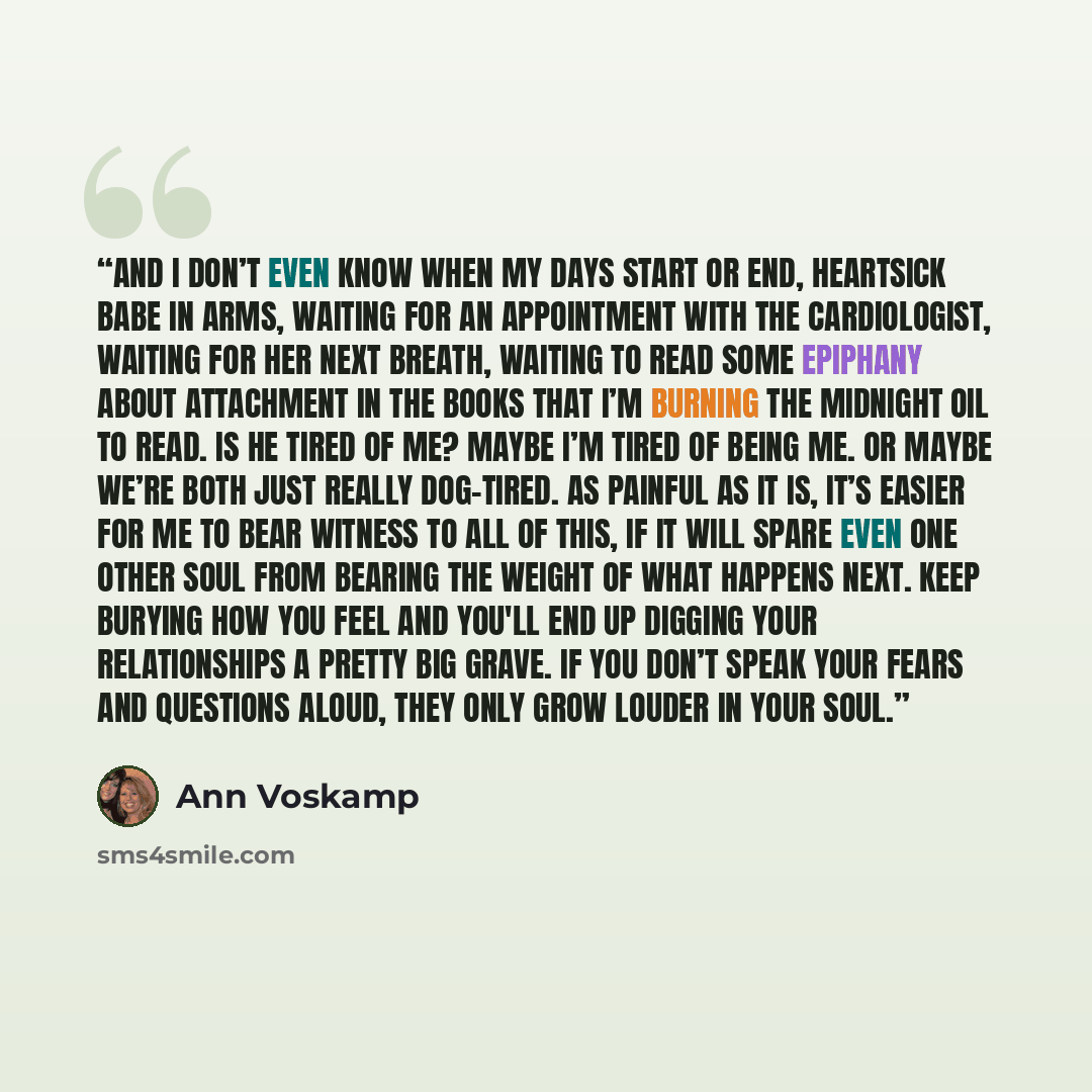 “And I don’t even know when my days start or end, heartsick babe in arms, waiting for an appointment with the cardiologist, waiting for her next breath, waiting to read some epiphany about attachment in the books that I’m burning the midnight oil to read. Is he tired of me? Maybe I’m tired of being…” quote by Ann Voskamp