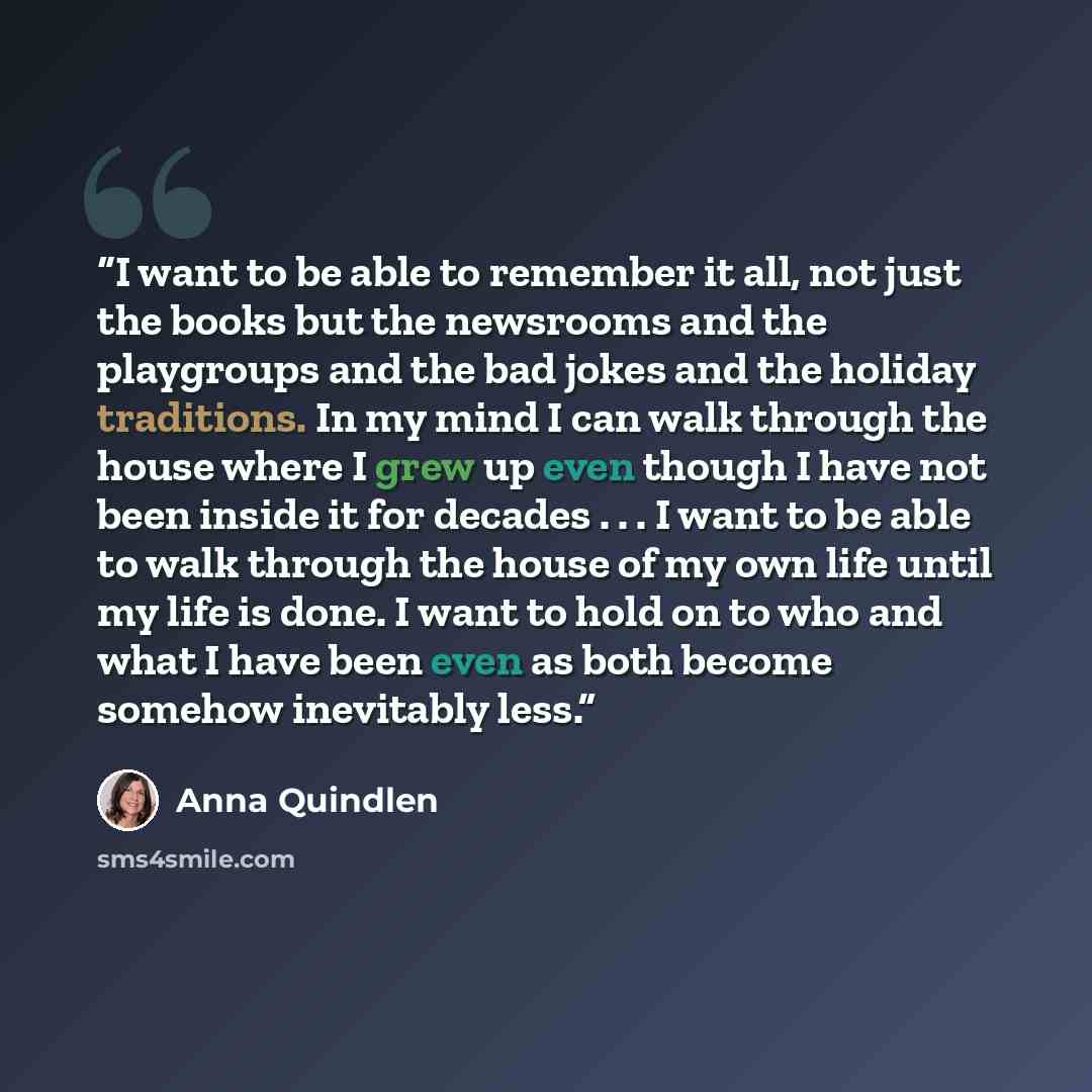 “I want to be able to remember it all, not just the books but the newsrooms and the playgroups and the bad jokes and the holiday traditions. In my mind I can walk through the house where I grew up even though I have not been inside it for decades . . . I want to be able to walk through the house of…” quote by Anna Quindlen