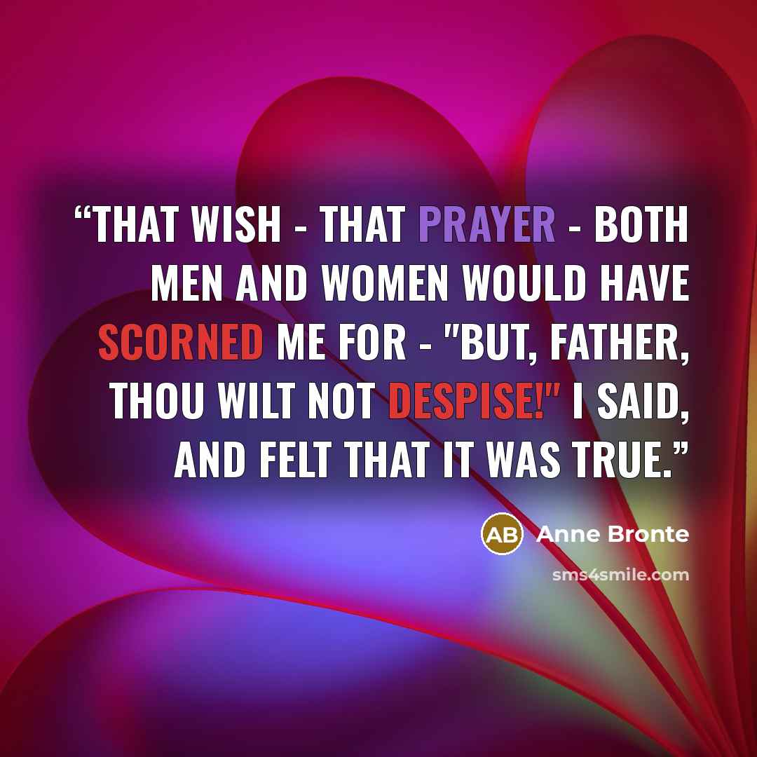 “That wish - that prayer - both men and women would have scorned me for - "But, Father, Thou wilt not despise!" I said, and felt that it was true.” quote by Anne Brontë