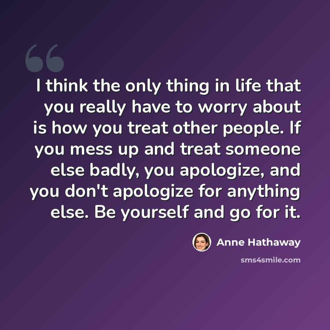 “I think the only thing in life that you really have to worry about is how you treat other people. If you mess up and treat someone else badly, you apologize, and you don't apologize for anything else. Be yourself and go for it.” quote by Anne Hathaway