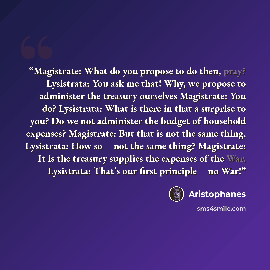 “Magistrate: What do you propose to do then, pray? Lysistrata: You ask me that! Why, we propose to administer the treasury ourselves Magistrate: You do? Lysistrata: What is there in that a surprise to you? Do we not administer the budget of household expenses? Magistrate: But that is not the same…” quote by Aristophanes