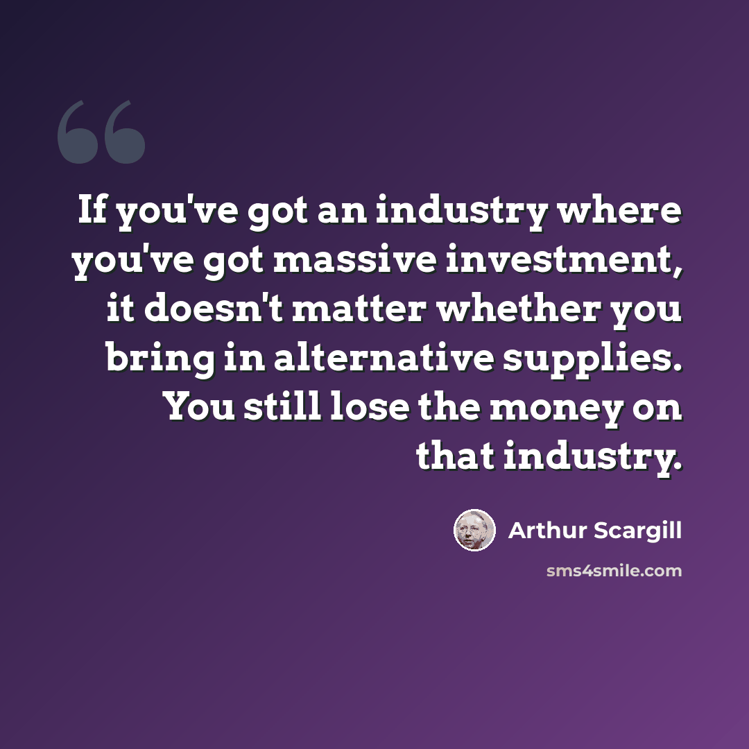 “If you've got an industry where you've got massive investment, it doesn't matter whether you bring in alternative supplies. You still lose the money on that industry.” quote by Arthur Scargill