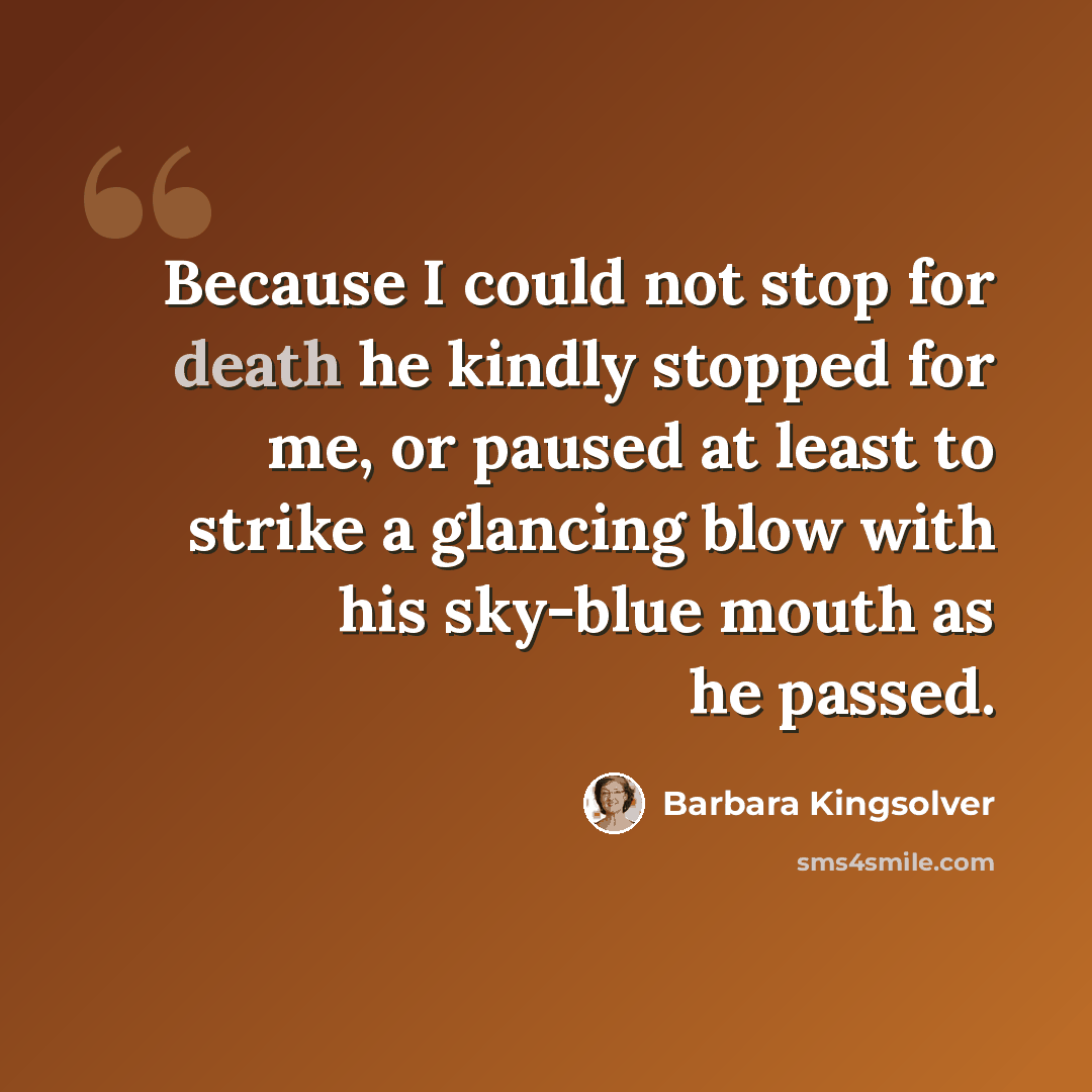 “Because I could not stop for death he kindly stopped for me, or paused at least to strike a glancing blow with his sky-blue mouth as he passed.” quote by Barbara Kingsolver